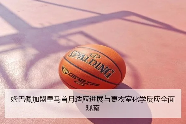姆巴佩加盟皇马首月适应进展与更衣室化学反应全面观察