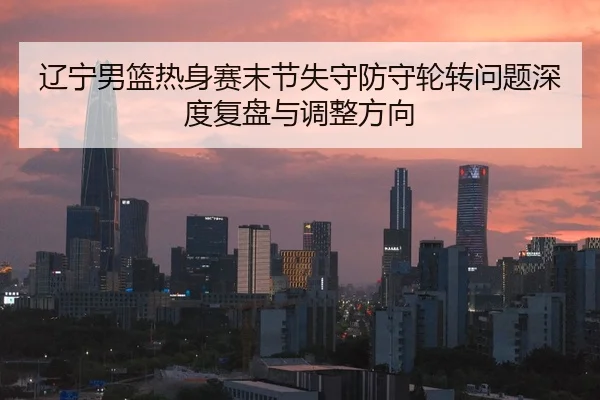 辽宁男篮热身赛末节失守防守轮转问题深度复盘与调整方向
