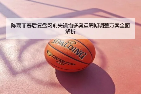 陈雨菲赛后复盘网前失误增多奥运周期调整方案全面解析