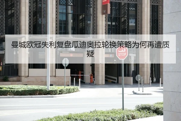 曼城欧冠失利复盘瓜迪奥拉轮换策略为何再遭质疑