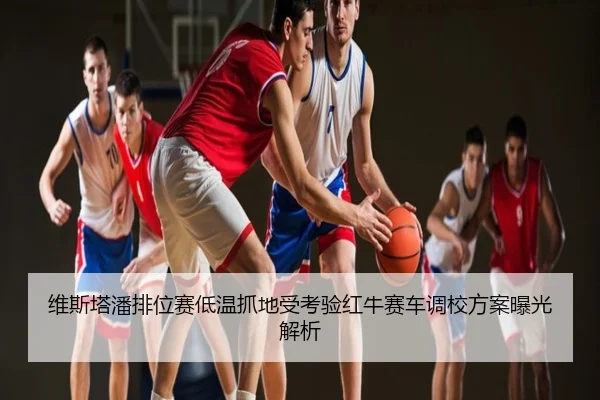 维斯塔潘排位赛低温抓地受考验红牛赛车调校方案曝光解析
