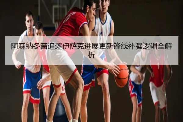 阿森纳冬窗追逐伊萨克进展更新锋线补强逻辑全解析