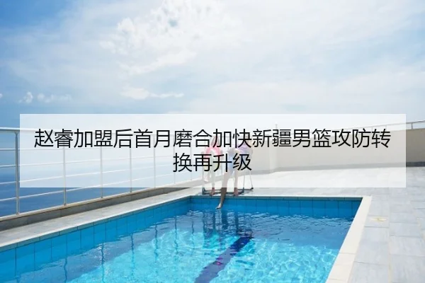 赵睿加盟后首月磨合加快新疆男篮攻防转换再升级