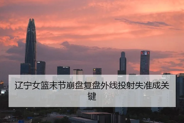 辽宁女篮末节崩盘复盘外线投射失准成关键