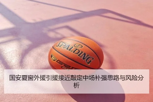 国安夏窗外援引援接近敲定中场补强思路与风险分析