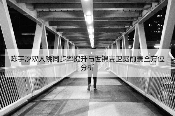 陈芋汐双人跳同步率提升与世锦赛卫冕前景全方位分析