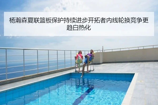 杨瀚森夏联篮板保护持续进步开拓者内线轮换竞争更趋白热化