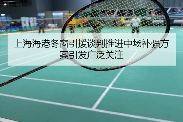 上海海港冬窗引援谈判推进中场补强方案引发广泛关注