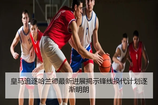 皇马追逐哈兰德最新进展揭示锋线换代计划逐渐明朗
